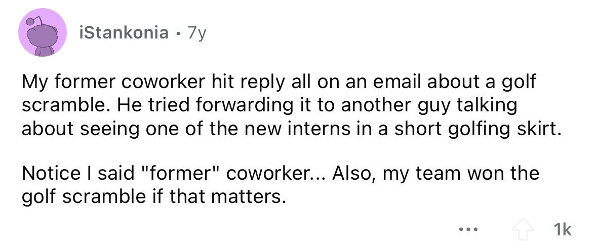 iStankonia . 7y My former coworker hit reply all on an email about a golf scramble. Не tried forwarding it to another guy talking about seeing one of the new interns in a short golfing skirt. Notice I said former coworker... Also, my team won the golf scramble if that matters. ... 1k