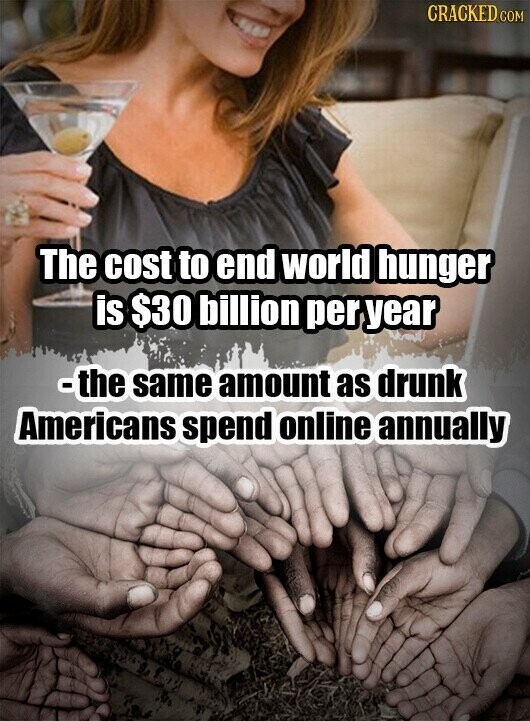 CRACKED COM The cost to end world hunger is $30 billion per year -the same amount as drunk Americans spend online annually