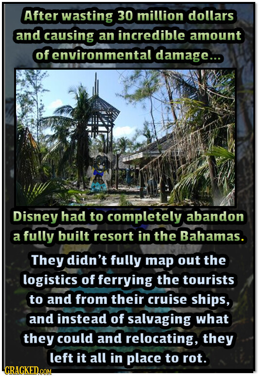After wasting 30 million dollars and causing an incredible amount of environmental damage... Disney had to completely abandon a fully built resort in the Bahamas. They didn't fully map out the logistics of ferrying the tourists to and from their cruise ships, and instead of salvaging what they could and relocating, they left it all in place to rot. CRACKED.COM
