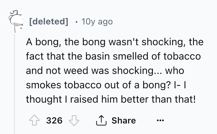 [deleted] 10y ago A bong, the bong wasn't shocking, the fact that the basin smelled of tobacco and not weed was shocking... who smokes tobacco out of a bong? I-I thought I raised him better than that! 326 Share ... 