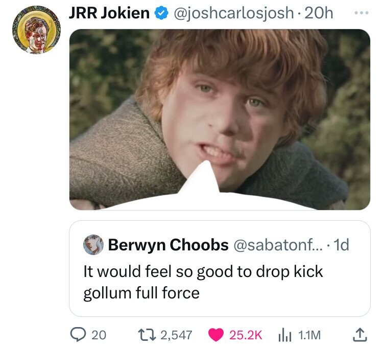 JRR Jokien @joshcarlosjosh.20h ... Berwyn Choobs @sabatonf... 1d It would feel so good to drop kick gollum full force 20 2,547 25.2K 1.1M