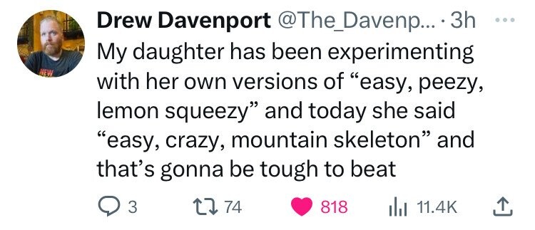 Drew Davenport @The_Davenp... 3h ... My daughter has been experimenting NEW with her own versions of easy, peezy, lemon squeezy and today she said easy, crazy, mountain skeleton and that's gonna be tough to beat 3 74 818 11.4K