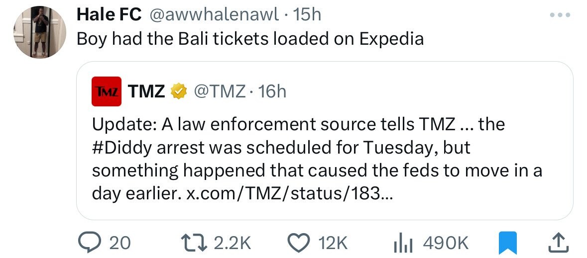 Hale FC @awwhalenawl 15h Boy had the Bali tickets loaded on Expedia TMZ TMZ @TMZ.16h Update: A law enforcement source tells TMZ... the #Diddy arrest was scheduled for Tuesday, but something happened that caused the feds to move in a day earlier. x.com/TMZ/status/183... 20 2.2K 12K 490K