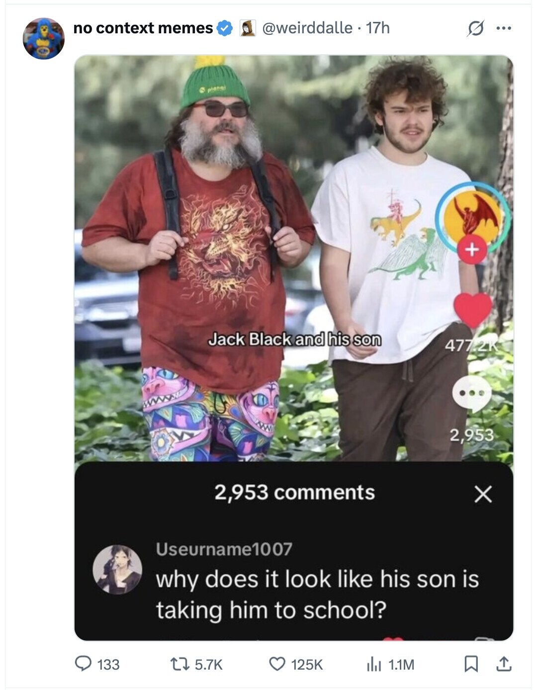 no context memes @weirddalle . 17h G ... plangi + Jack Black and his son 477.2K 2,953 2,953 comments X Useurname1007 why does it look like his son is taking him to school? 133 5.7K 125K 1.1M
