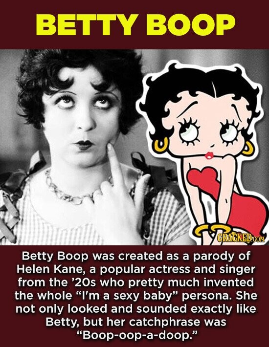 BETTY BOOP CRACKED.COM Betty Boop was created as a parody of Helen Kane, a popular actress and singer from the '20s who pretty much invented the whole I'm a sexy baby persona. She not only looked and sounded exactly like Betty, but her catchphrase was Boop-oop-a-doop.