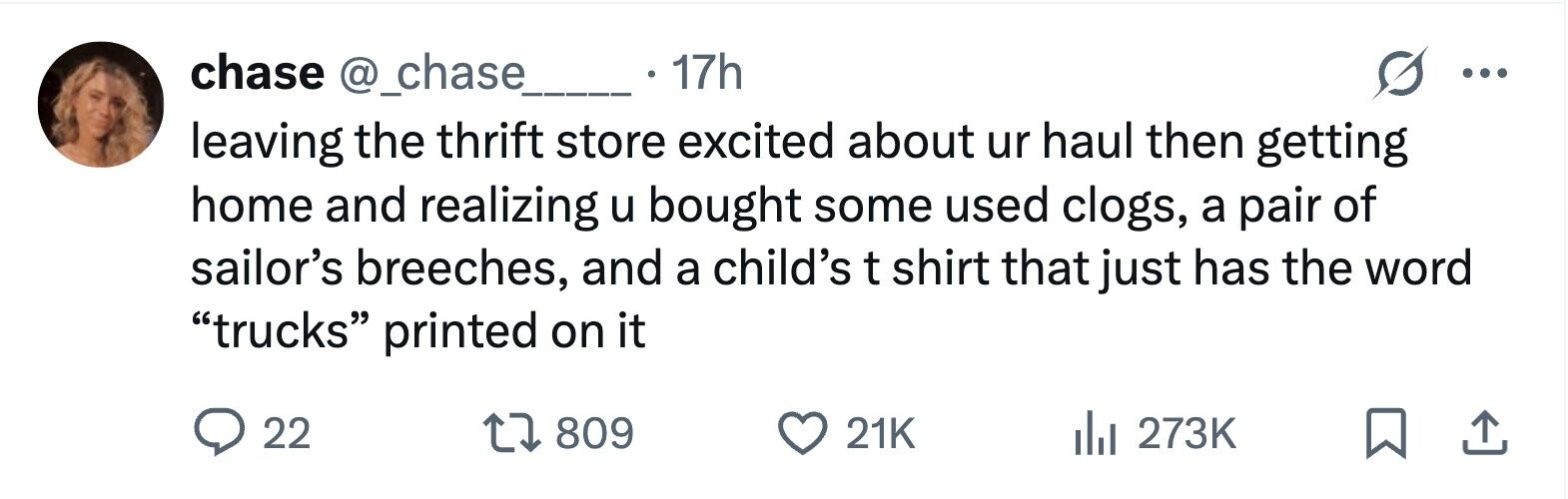 chase @_chase 17h ... leaving the thrift store excited about ur haul then getting home and realizing u bought some used clogs, a pair of sailor's breeches, and a child's t shirt that just has the word trucks printed on it 22 809 21K 273K