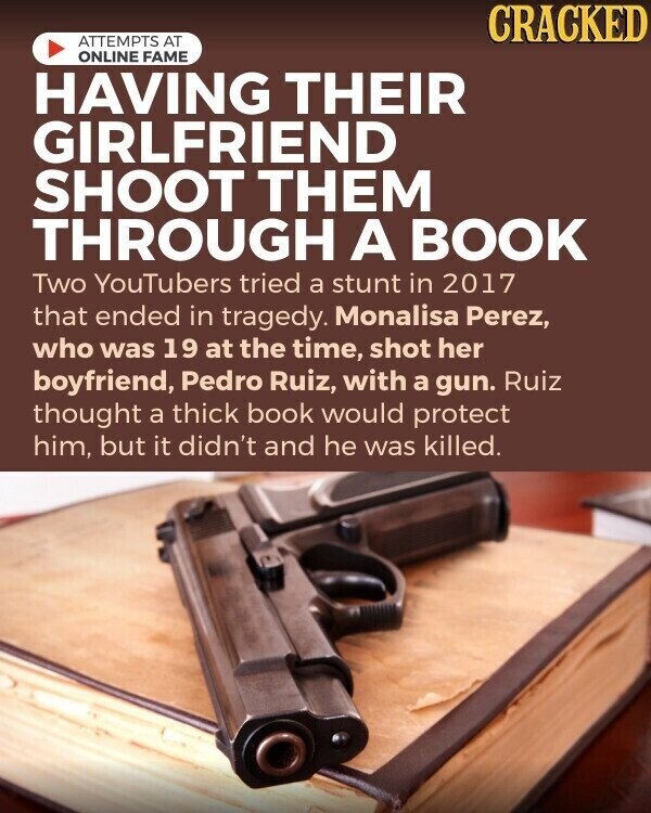 CRACKED ATTEMPTS AT ONLINE FAME HAVING THEIR GIRLFRIEND SHOOT THEM THROUGH A BOOK Two YouTubers tried a stunt in 2017 that ended in tragedy. Monalisa Perez, who was 19 at the time, shot her boyfriend, Pedro Ruiz, with a gun. Ruiz thought a thick book would protect him, but it didn't and he was killed.