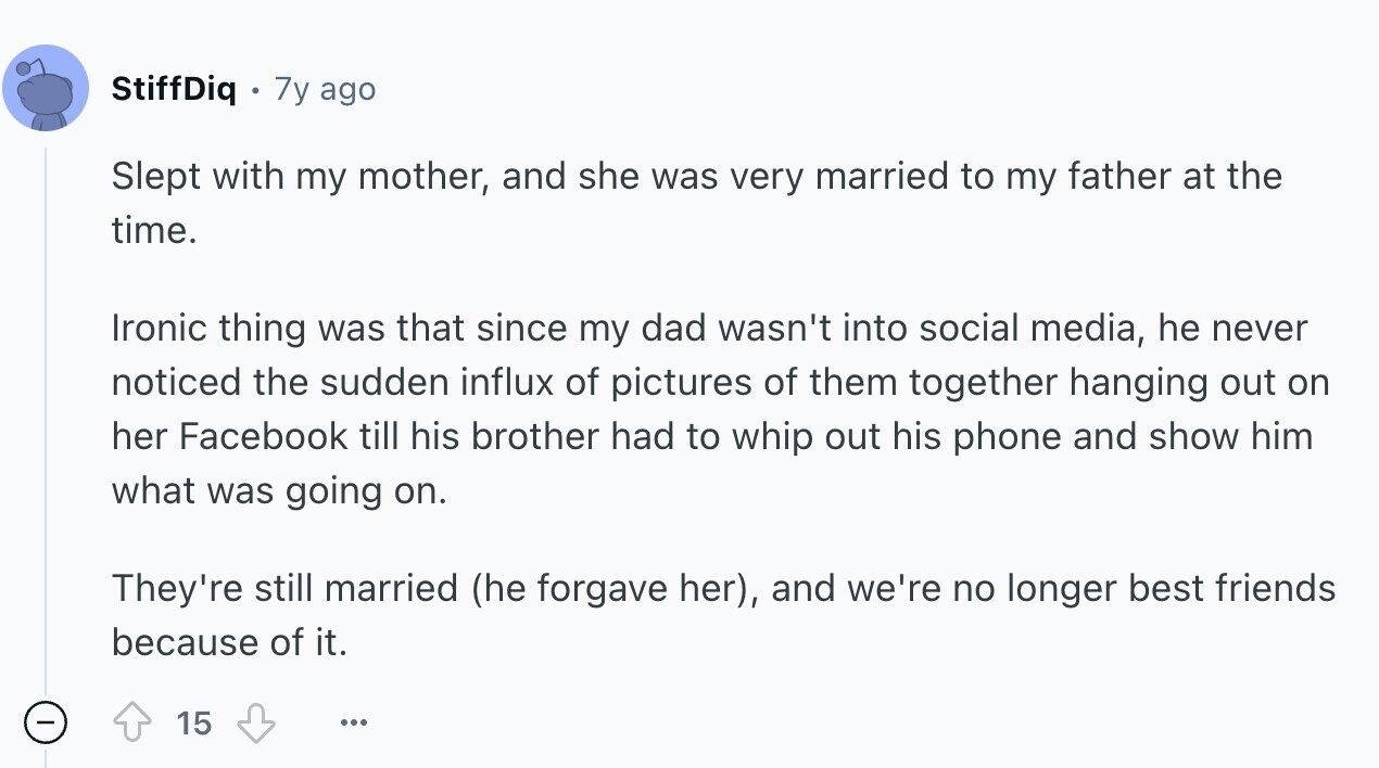 StiffDiq 7y ago Slept with my mother, and she was very married to my father at the time. Ironic thing was that since my dad wasn't into social media, he never noticed the sudden influx of pictures of them together hanging out on her Facebook till his brother had to whip out his phone and show him what was going on. They're still married (he forgave her), and we're no longer best friends because of it. 15 ...