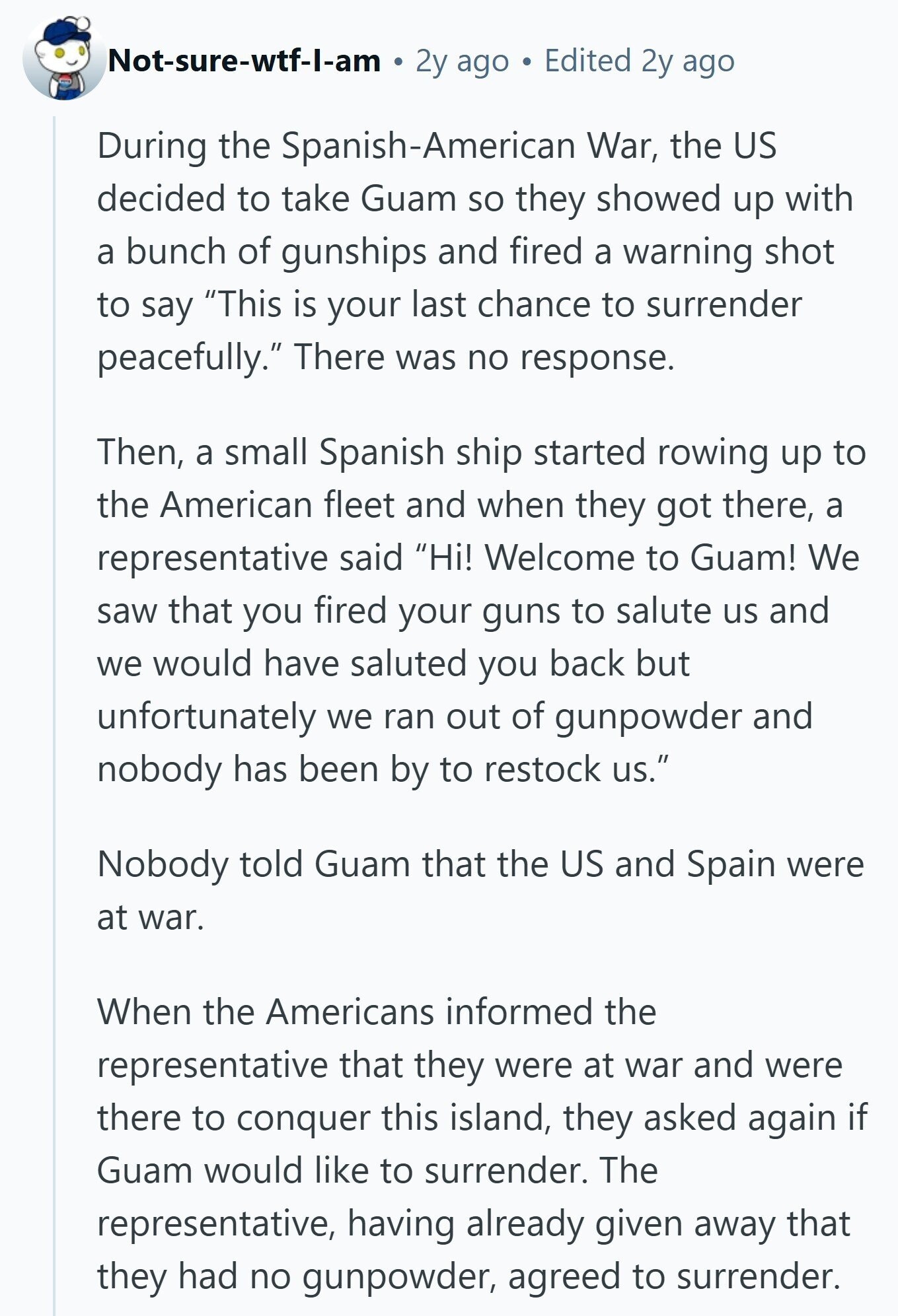 Not-sure-wtf-1-am 2y ago Edited 2y ago During the Spanish-American War, the US decided to take Guam so they showed up with a bunch of gunships and fired a warning shot to say This is your last chance to surrender peacefully. There was no response. Then, a small Spanish ship started rowing up to the American fleet and when they got there, a representative said Hi! Welcome to Guam! We saw that you fired your guns to salute us and we would have saluted you back but unfortunately we ran out of gunpowder and nobody has been by to restock us.