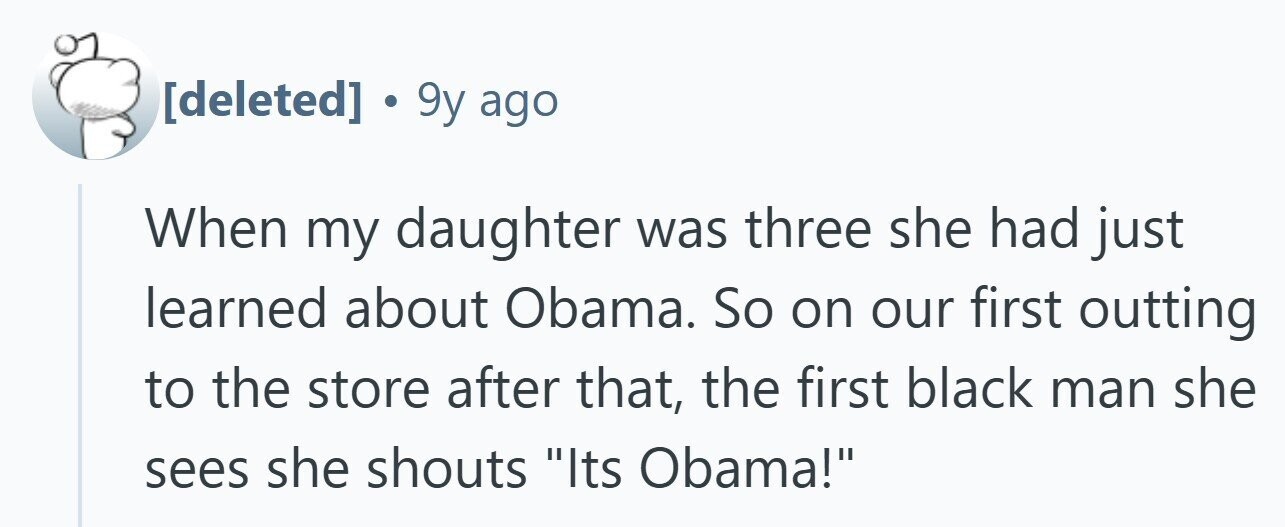 . 9y ago When my daughter was three she had just learned about Obama. So on our first outting to the store after that, the first black man she sees she shouts Its Obama!