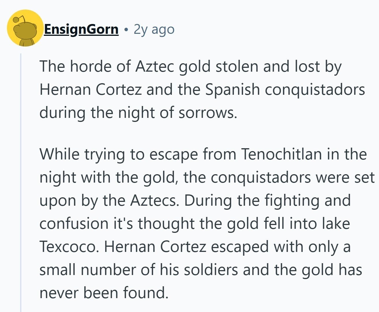 EnsignGorn 2y ago The horde of Aztec gold stolen and lost by Hernan Cortez and the Spanish conquistadors during the night of sorrows. While trying to escape from Tenochitlan in the night with the gold, the conquistadors were set upon by the Aztecs. During the fighting and confusion it's thought the gold fell into lake Texcoco. Hernan Cortez escaped with only a small number of his soldiers and the gold has never been found. 