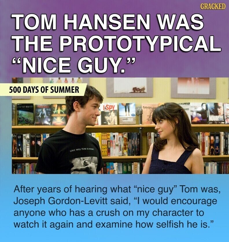 CRACKED ТОМ HANSEN WAS THE PROTOTYPICAL NICE GUY. 500 DAYS OF SUMMER planet earth ISPY par - NOWHERE CINCERNA DO TOUT LOVE WILL TEAR US AFAKI LOST 1SOT 12303 After years of hearing what nice guy Tom was, Joseph Gordon-Levitt said, I would encourage anyone who has a crush on my character to watch it again and examine how selfish he is.