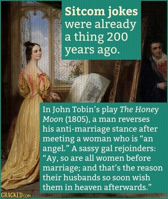 Sitcom jokes were already a thing 200 years ago. In John Tobin's play The Honey Moon (1805), a man reverses his anti-marriage stance after meeting a woman who is an angel. A sassy gal rejoinders: Ay, so are all women before marriage; and that's the reason their husbands so soon wish them in heaven afterwards. CRACKED.COM