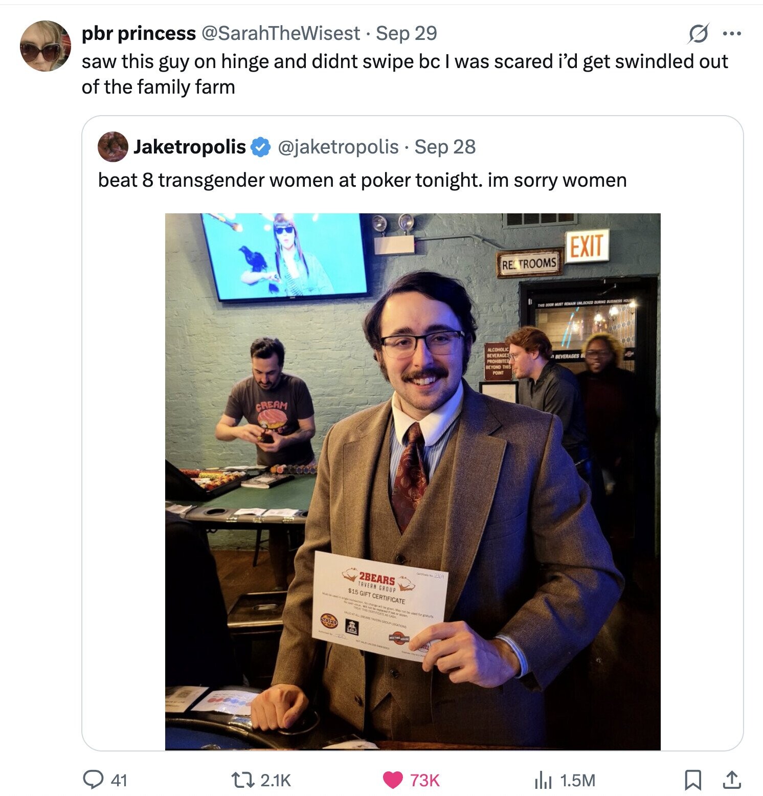 S ... pbr princess @SarahTheWisest Sep 29 saw this guy on hinge and didnt swipe bc was scared i'd get swindled out of the family farm Jaketropolis @jaketropolis Sep 28 beat 8 transgender women at poker tonight. im sorry women EXIT RE. TROOMS UNLOCKED DURING MUST ALCOHOLIC BEVERAGES 4 BEVERAGES PROHIBITED BEYOND THIS POINT CREAM 2BEARS TAVERN GROUP $15 GIFT CERTIFICATE - it May mort te B 41 2.1K 73K 1.5M 