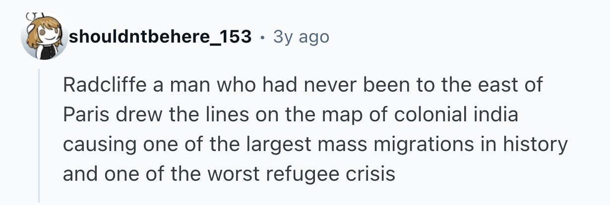 shouldntbehere_153 . 3y ago Radcliffe a man who had never been to the east of Paris drew the lines on the map of colonial india causing one of the largest mass migrations in history and one of the worst refugee crisis
