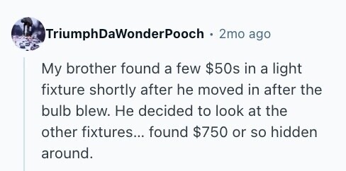 TriumphDaWonderPooch 2mo ago My brother found a few $50s in a light fixture shortly after he moved in after the bulb blew. Не decided to look at the other fixtures... found $750 or so hidden around. 