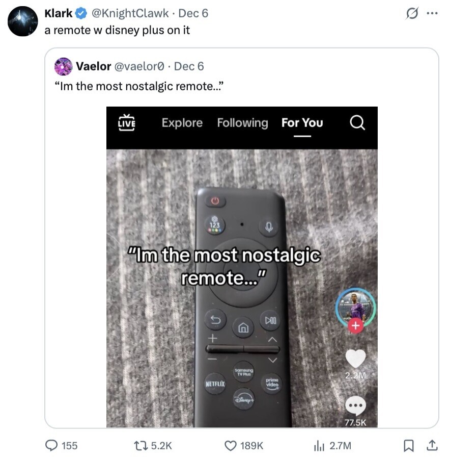 Klark G ... @KnightClawk Dec 6 a remote W disney plus on it Vaelor @vaelor0 . Dec 6 Im the most nostalgic remote... Explore Following For You LIVE 123 Im the most nostalgic remote... DOO + + Samsung TV PIUS 2.2M prime NETFLIX video Disney ... 77.5K 155 5.2K 189K 2.7M