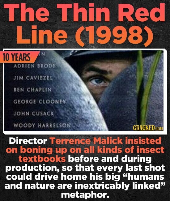 The Thin Red Line (1998) 10 YEARS N ADRIEN BRODY JIM CAVIEZEL BEN CHAPLIN GEORGE CLOONAY JOHN CUSACK WOODY HARRELSON CRACKED cO Director Terrence Malick insisted on boning uP on all kinds of insect textbooks before and during production, SO that every last shot could drive home his big humans and