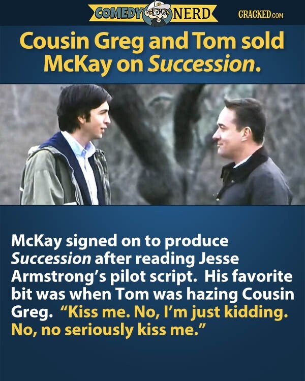 COMEDY NERD CRACKED.COM Cousin Greg and Tom sold McKay on Succession. McKay signed on to produce Succession after reading Jesse Armstrong's pilot script. His favorite bit was when Tom was hazing Cousin Greg. Kiss me. No, I'm just kidding. No, no seriously kiss me.