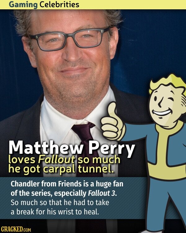 Gaming Celebrities Matthew Perry loves Fallout so much he got carpal tunnel. Chandler from Friends is a huge fan of the series, especially Fallout 3. So much so that he had to take a break for his wrist to heal. CRACKED.COM