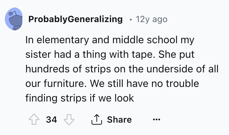 ProbablyGeneralizing 12y ago In elementary and middle school my sister had a thing with tape. She put hundreds of strips on the underside of all our furniture. We still have no trouble finding strips if we look Share 34 ...