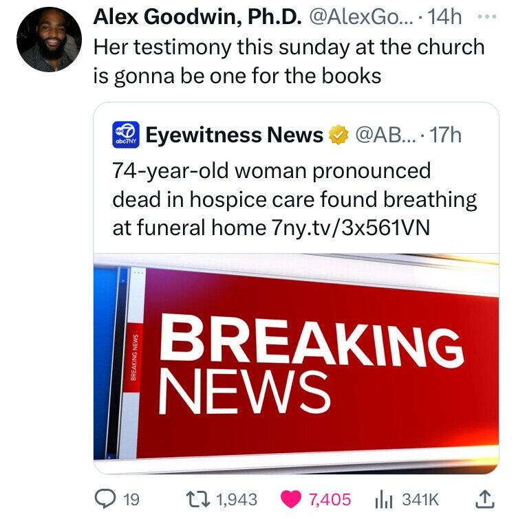 Alex Goodwin, Ph.D. @AlexGo... 14h ... Her testimony this sunday at the church is gonna be one for the books abc7NY @AB....17h Eyewitness News 74-year-old woman pronounced dead in hospice care found breathing at funeral home 7ny.tv/3x561VN BREAKING BREAKING NEWS NEWS 19 1,943 7,405 341K