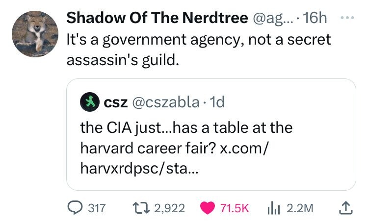 Shadow Of The Nerdtree @ag... 16h ... It's a government agency, not a secret assassin's guild. CSZ @cszabla 1d the CIA just...has a table at the harvard career fair? x.com/ harvxrdpsc/sta... 317 2,922 71.5K 2.2M