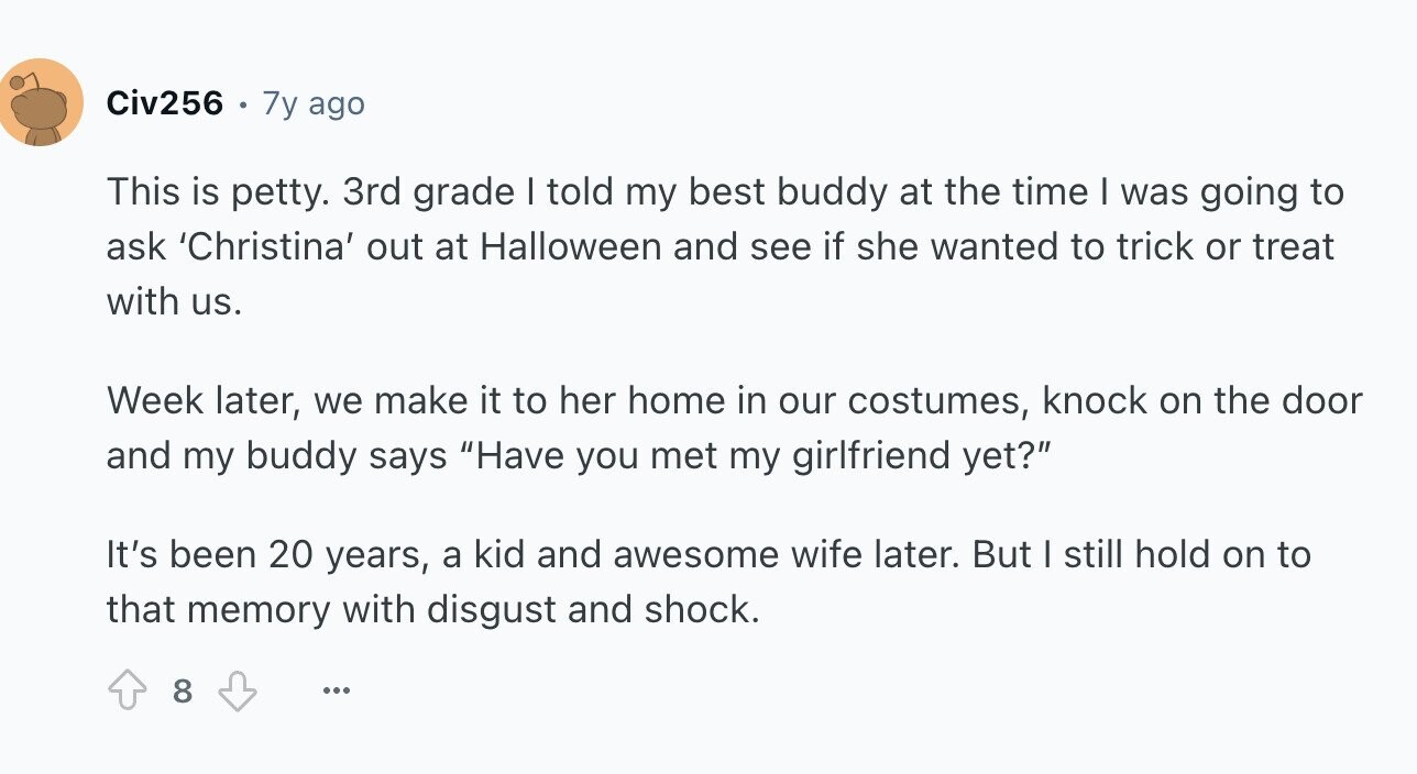 Civ256 7y ago This is petty. 3rd grade I told my best buddy at the time I was going to ask 'Christina' out at Halloween and see if she wanted to trick or treat with us. Week later, we make it to her home in our costumes, knock on the door and my buddy says Have you met my girlfriend yet? It's been 20 years, a kid and awesome wife later. But I still hold on to that memory with disgust and shock. 8 ...