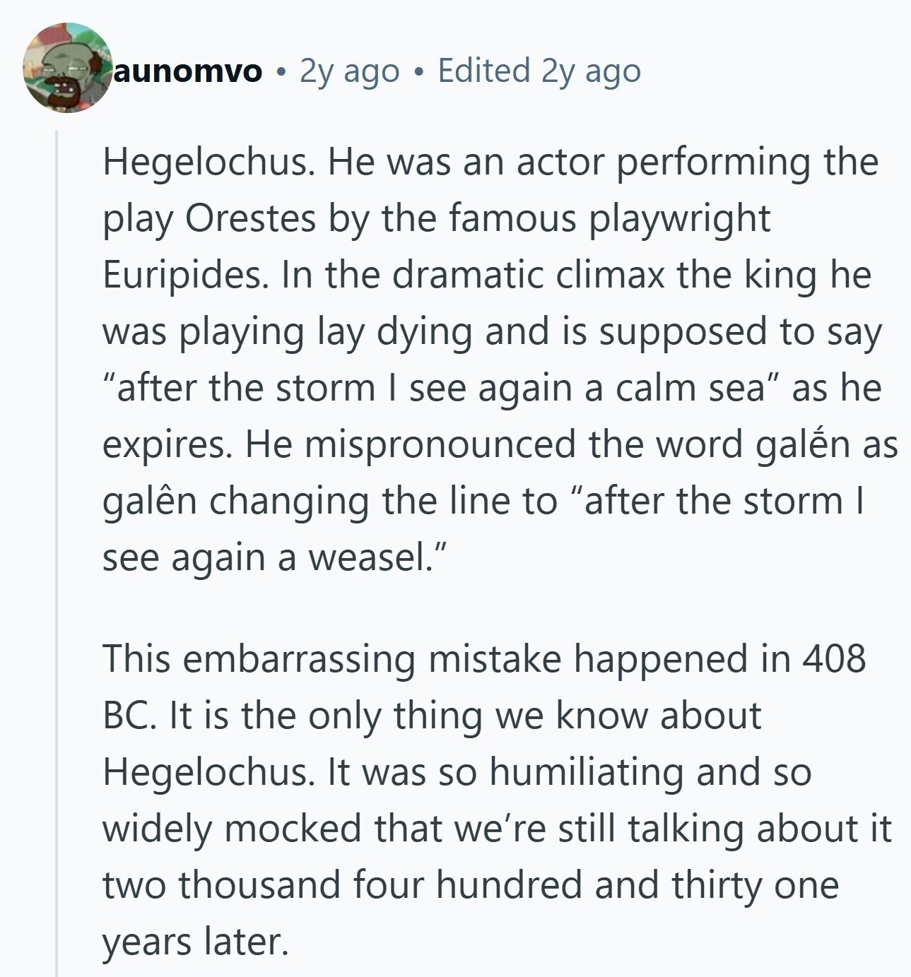 aunomvo 2y ago Edited 2y ago Hegelochus. Не was an actor performing the play Orestes by the famous playwright Euripides. In the dramatic climax the king he was playing lay dying and is supposed to say after the storm I see again a calm sea as he expires. Не mispronounced the word galén as galên changing the line to after the storm I see again a weasel. This embarrassing mistake happened in 408 BC. It is the only thing we know about Hegelochus. It was so humiliating and so widely mocked that we're still talking about it two thousand four