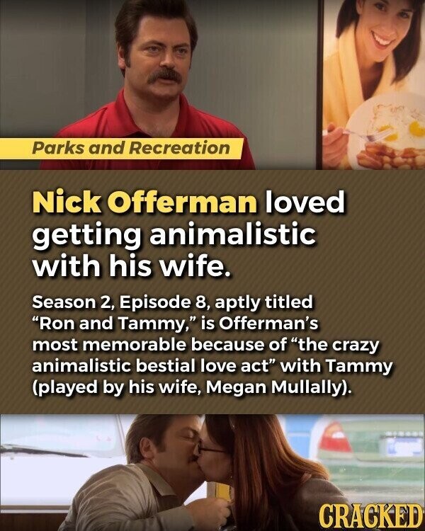 Parks and Recreation Nick Offerman loved getting animalistic with his wife. Season 2, Episode 8, aptly titled Ron and Tammy, is Offerman's most memorable because of the crazy animalistic bestial love act with Tammy (played by his wife, Megan Mullally). CRACKED
