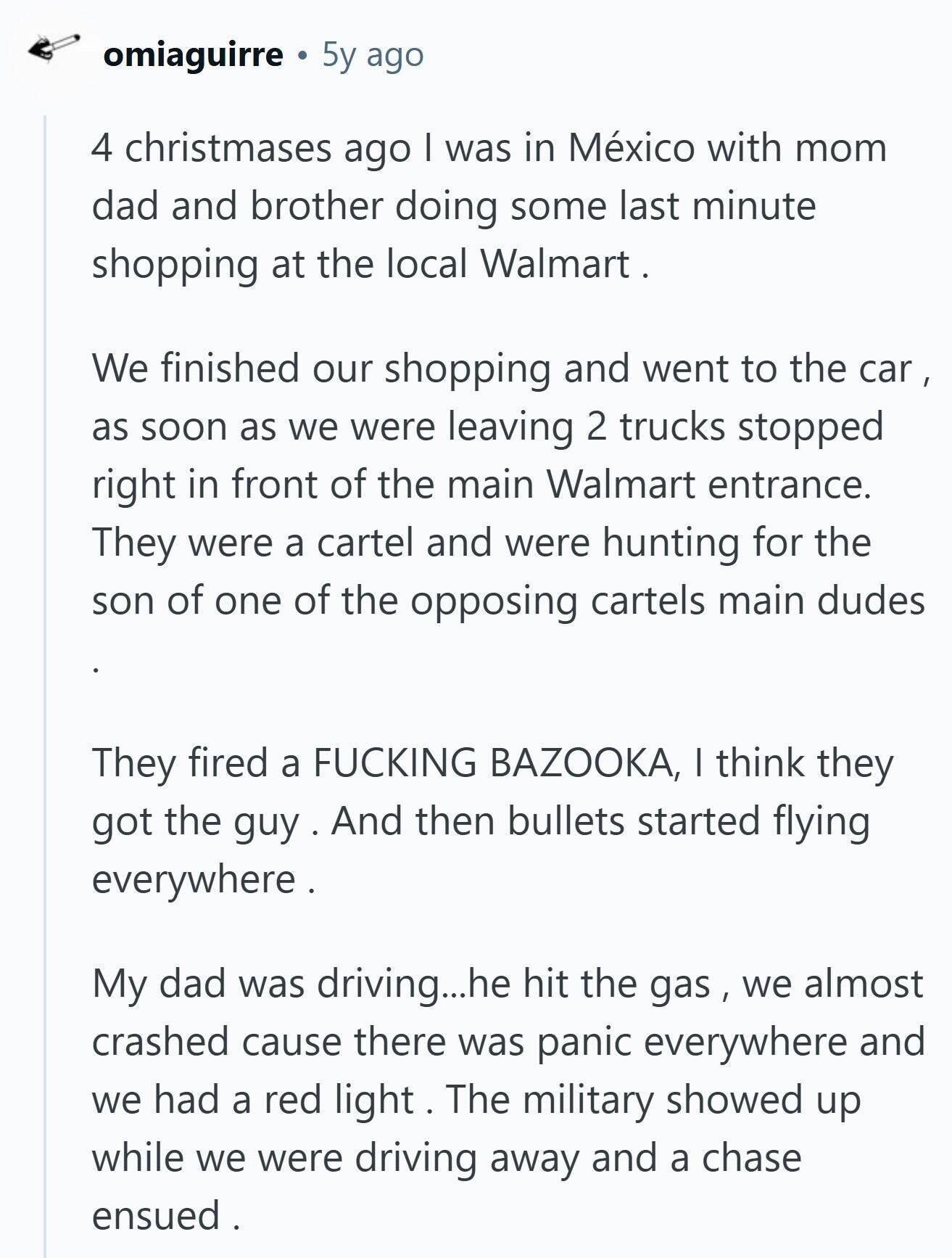 omiaguirre 5y ago 4 christmases ago I was in México with mom dad and brother doing some last minute shopping at the local Walmart . We finished our shopping and went to the car , as soon as we were leaving 2 trucks stopped right in front of the main Walmart entrance. They were a cartel and were hunting for the son of one of the opposing cartels main dudes They fired a FUCKING BAZOOKA, I think they got the guy And then bullets started flying everywhere. My dad was driving...he hit the gas , we almost crashed cause there was panic everywhere 