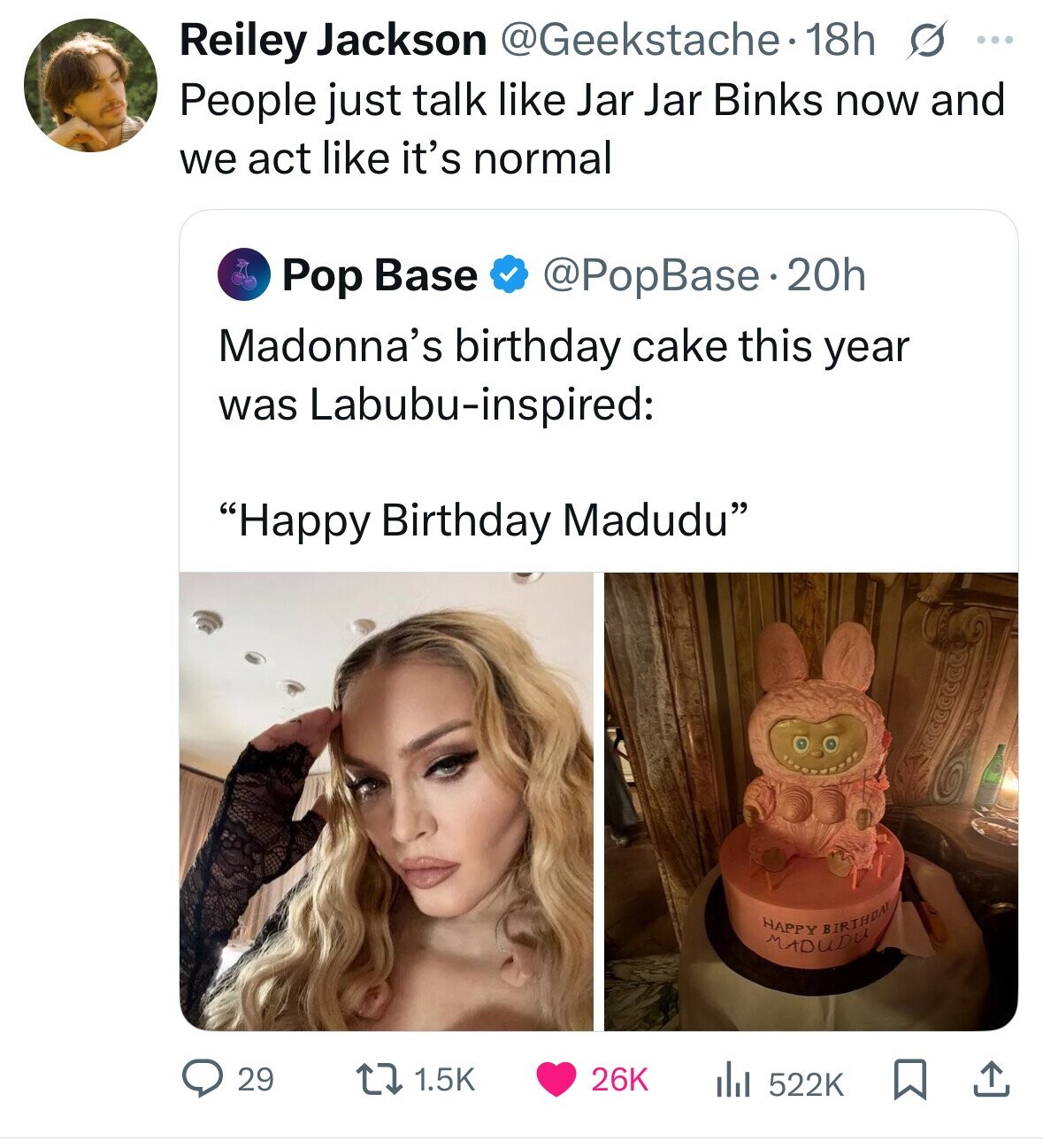 Reiley Jackson @Geekstache 18h s ... People just talk like Jar Jar Binks now and we act like it's normal Pop Base @PopBase.20h Madonna's birthday cake this year was Labubu-inspired: Happy Birthday Madudu HAPPY BIRTHDAY MADUDU 29 1.5K 26K 522K 
