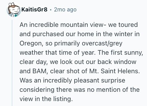 KaitisGr8 2mo ago An incredible mountain view- we toured and purchased our home in the winter in Oregon, so primarily overcast/grey weather that time of year. The first sunny, clear day, we look out our back window and ВАМ, clear shot of Mt. Saint Helens. Was an incredibly pleasant surprise considering there was no mention of the view in the listing. 