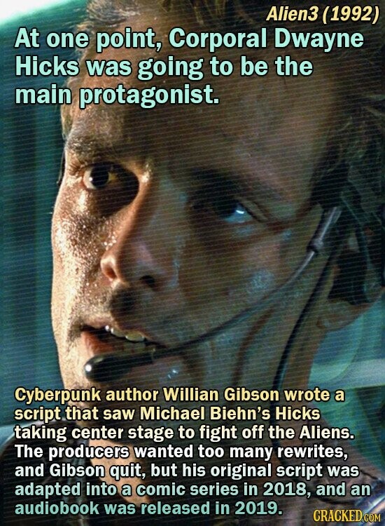 Alien3 (1992) At one point, Corporal Dwayne Hicks was going to be the main protagonist. Cyberpunk author Willian Gibson wrote a script that saw Michael Biehn's Hicks taking center stage to fight off the Aliens. The producers wanted too many rewrites, and Gibson quit, but his original script was adapted