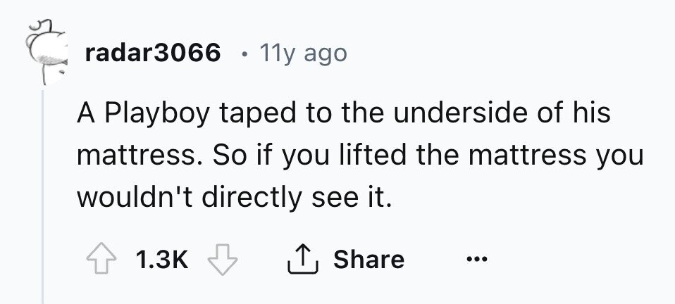 radar3066 e 11y ago A Playboy taped to the underside of his mattress. So if you lifted the mattress you wouldn't directly see it. 1.3K Share ...