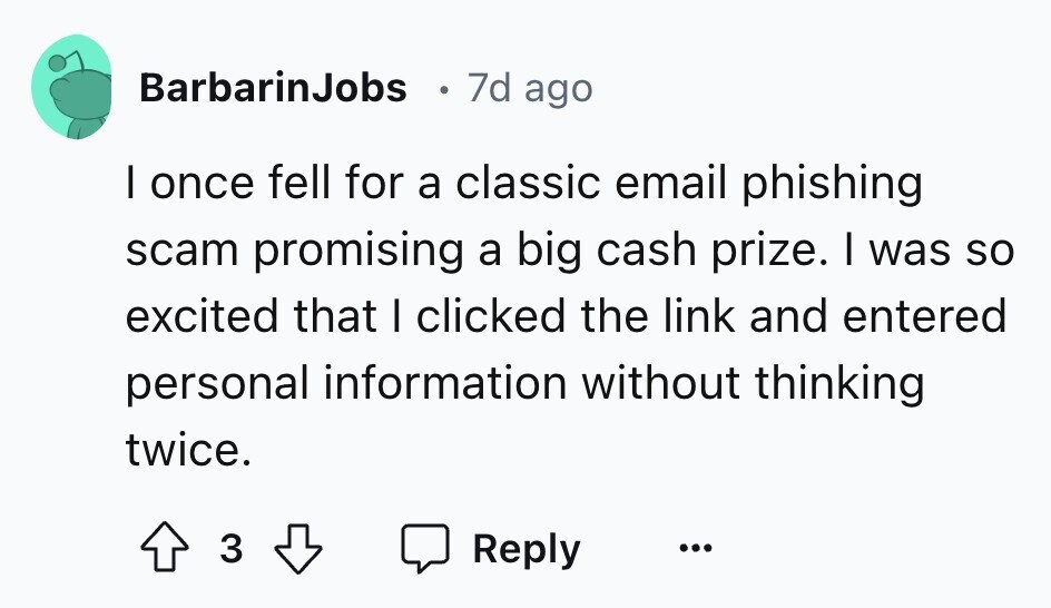 BarbarinJobs 7d ago I once fell for a classic email phishing scam promising a big cash prize. I was so excited that I clicked the link and entered personal information without thinking twice. 3 Reply ...
