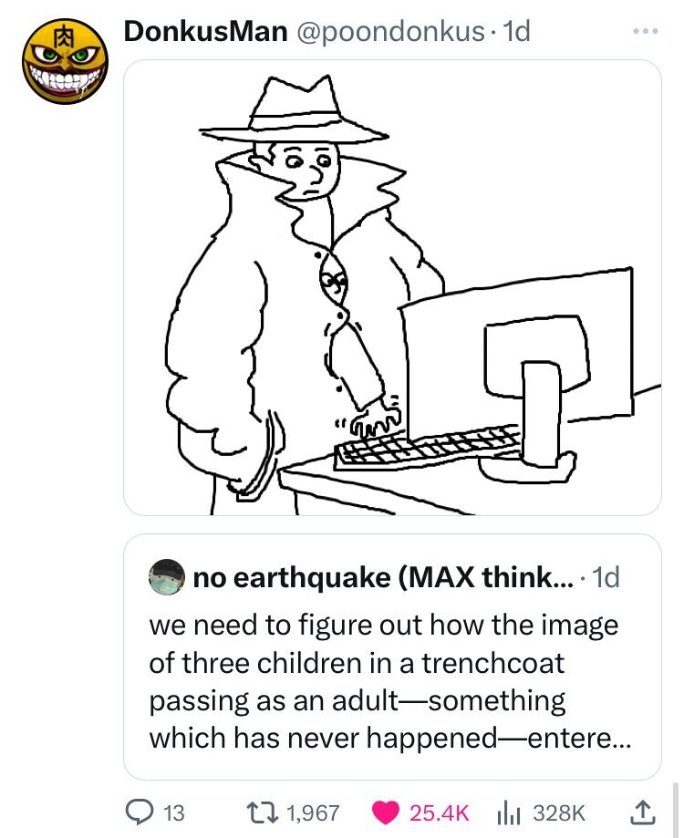 KR DonkusMan @poondonkus. 1d no earthquake (MAX think... 1d we need to figure out how the image of three children in a trenchcoat passing as an adult-something which has never happened-entere... 13 1,967 25.4K 328K 