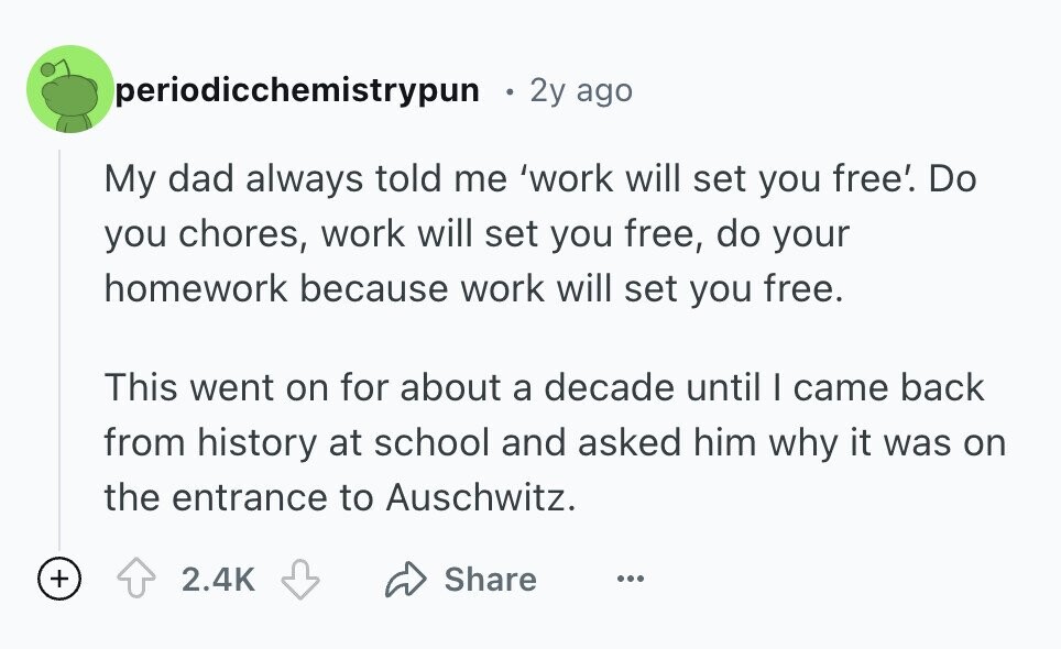 periodicchemistrypun 2y ago My dad always told me 'work will set you free'. Do you chores, work will set you free, do your homework because work will set you free. This went on for about a decade until I came back from history at school and asked him why it was on the entrance to Auschwitz. + 2.4K Share ...