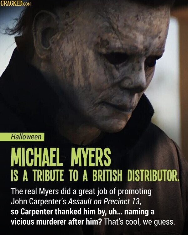 CRACKED.COM Halloween MICHAEL MYERS IS A TRIBUTE TO A BRITISH DISTRIBUTOR. The real Myers did a great job of promoting John Carpenter's Assault on Precinct 13, so Carpenter thanked him by, uh... naming a vicious murderer after him? That's cool, we guess.