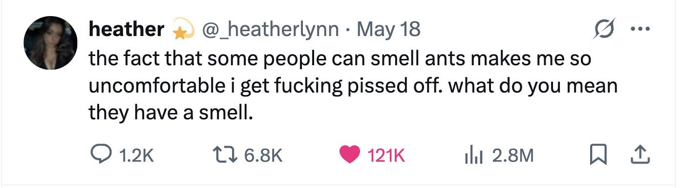 heather @_heatherlynn - May 18 ... the fact that some people can smell ants makes me so uncomfortable i get fucking pissed off. what do you mean they have a smell. 1.2K 6.8K 121K 2.8M