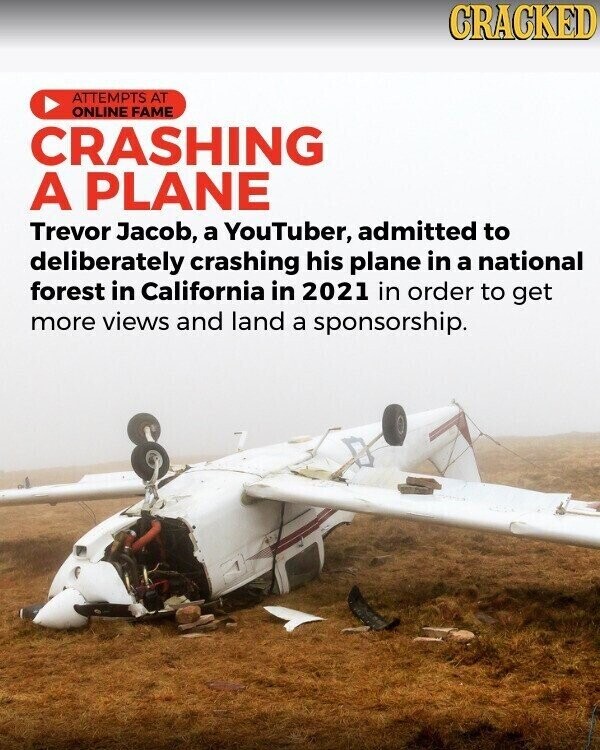 CRACKED ATTEMPTS AT ONLINE FAME CRASHING A PLANE Trevor Jacob, a YouTuber, admitted to deliberately crashing his plane in a national forest in California in 2021 in order to get more views and land a sponsorship.