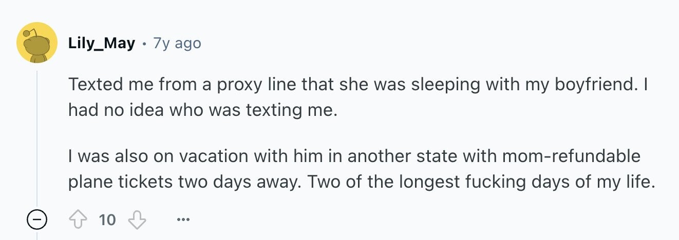 Lily_May 7y ago Texted me from a proxy line that she was sleeping with my boyfriend. I had no idea who was texting me. I was also on vacation with him in another state with mom-refundable plane tickets two days away. Two of the longest fucking days of my life. - 10 ...