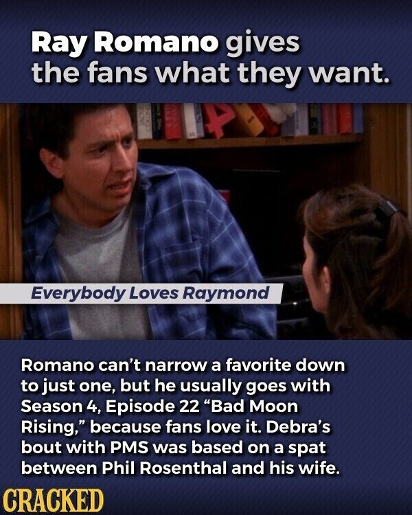 Ray Romano gives the fans what they want. Everybody Loves Raymond Romano can't narrow a favorite down to just one, but he usually goes with Season 4, Episode 22 Bad Moon Rising, because fans love it. Debra's bout with PMS was based on a spat between Phil Rosenthal and his wife. CRACKED