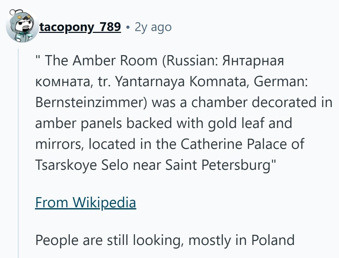 tacopony 789 2y ago  The I Amber Room (Russian: Янтарная комната, tr. Yantarnaya Komnata, German: Bernsteinzimmer) was a chamber decorated in amber panels backed with gold leaf and mirrors, located in the Catherine Palace of Tsarskoye Selo near Saint Petersburg From Wikipedia People are still looking, mostly in Poland 
