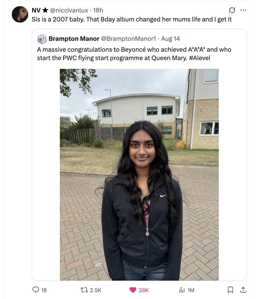 NV O ... @niccivanlux . 1 18h Sis is a 2007 baby. That Bday album changed her mums life and I get it Brampton Manor @BramptonManor1 Aug 14 A massive congratulations to Beyoncé who achieved А*А*А* and who start the PWC flying start programme at Queen Mary. #Alevel 18 2.5K 38K del 1M 