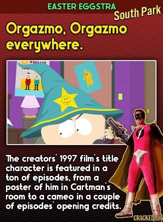 EASTER EGGSTRA South Park Orgazmo, Orgazmo everywhere. PHILIA The creators' 1997 film's title character is featured in a ton of episodes, from a poster of him in Cartman's room to a cameo in a couple of episodes opening credits. CRACKED.COM