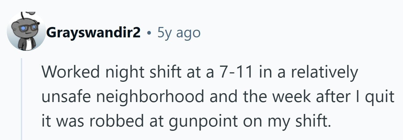 Grayswandir2 . 5y ago Worked night shift at a 7-11 in a relatively unsafe neighborhood and the week after I quit it was robbed at gunpoint on my shift. 