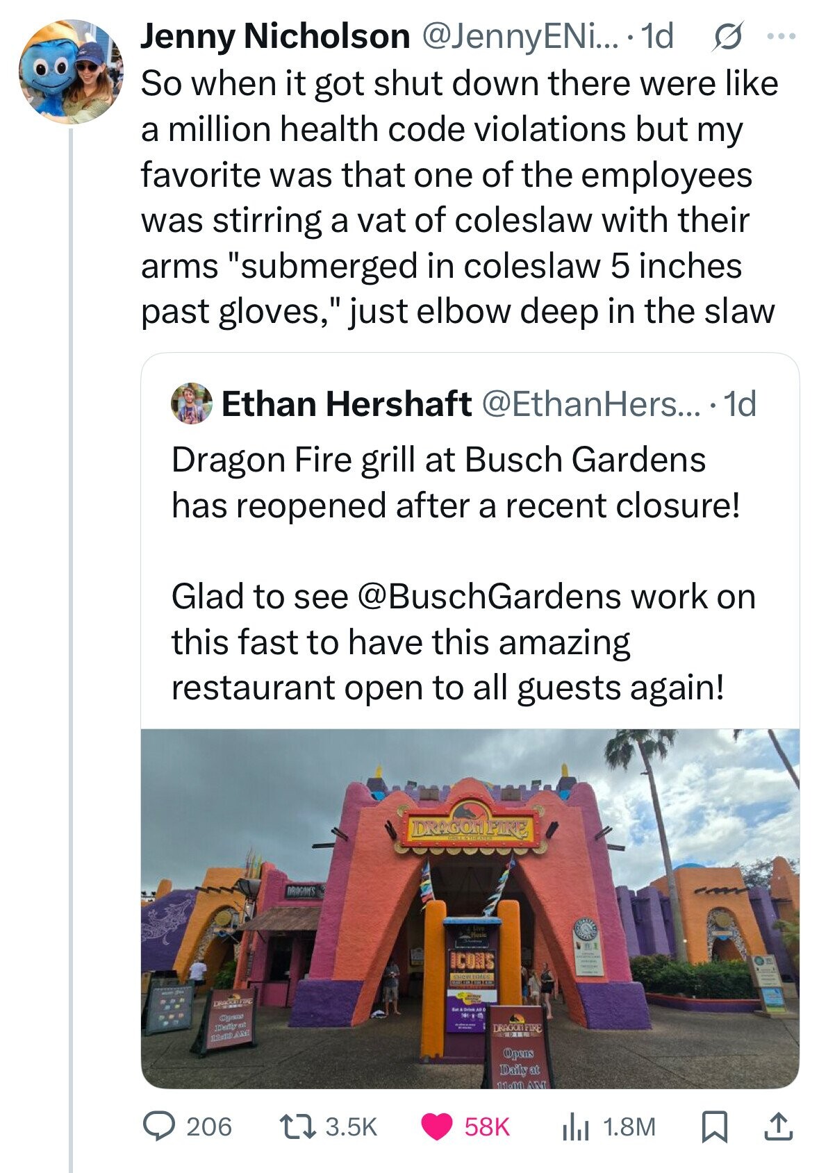 Jenny Nicholson @JennyENi... 1d s ... So when it got shut down there were like a million health code violations but my favorite was that one of the employees was stirring a vat of coleslaw with their arms submerged in coleslaw 5 inches past gloves, just elbow deep in the slaw Ethan Hershaft @EthanHers... .1d Dragon Fire grill at Busch Gardens has reopened after a recent closure! Glad to see @BuschGardens work on this fast to have this amazing restaurant open to all guests again! DRAGONFIRE DRAGONS Music BE ICONS SHOWDICS GDOG DRAGON Eat & Drive AUG 100-1 Capsus - DRAGON 