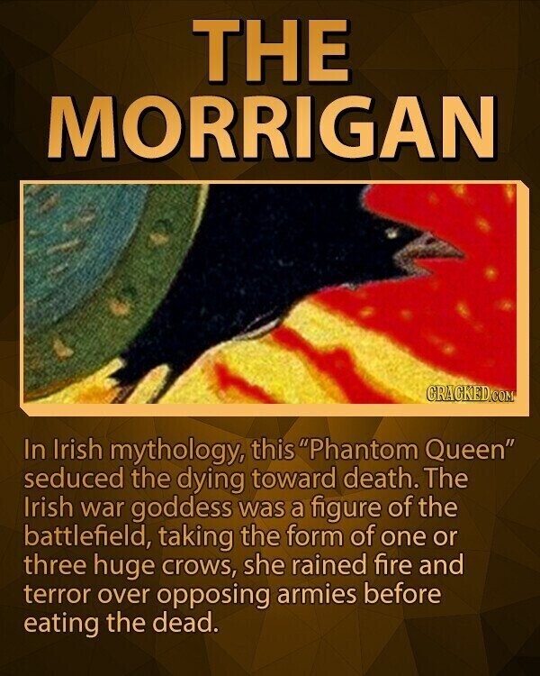 THE MORRIGAN CRACKED.COM In Irish mythology, this Phantom Queen seduced the dying toward death. The Irish war goddess was a figure of the battlefield, taking the form of one or three huge crows, she rained fire and terror over opposing armies before eating the dead.