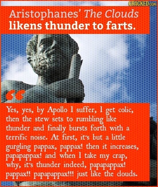 CRACKED COM Aristophanes' The Clouds likens thunder to farts. cc Yes, yes, by Apollo I suffer, I get colic, then the stew sets to rumbling like thunder and finally bursts forth with a terrific noise. At first, it's but a little gurgling pappax, pappax! then it increases, papapappax! and when I take my crap, why, it's thunder indeed, papapappax! pappax!! papapappax!!! just like the clouds.